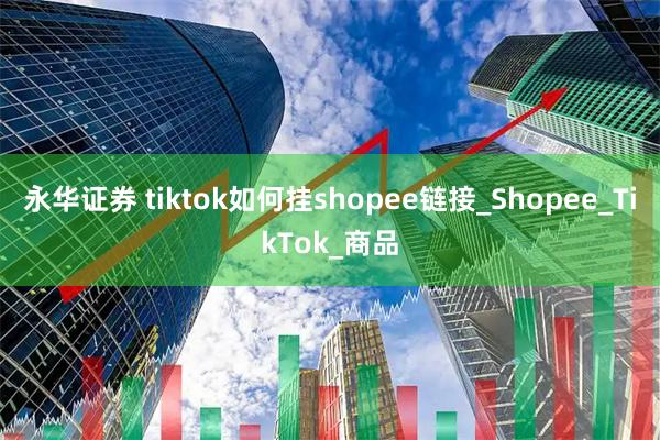 永华证券 tiktok如何挂shopee链接_Shopee_TikTok_商品