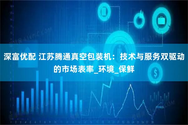 深富优配 江苏腾通真空包装机:技术与服务双驱动的市场表率_环境_保鲜