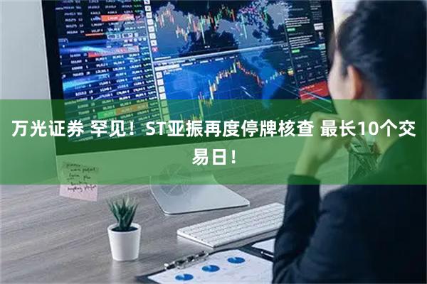 万光证券 罕见！ST亚振再度停牌核查 最长10个交易日！