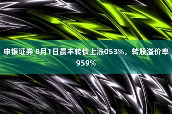 申银证券 8月1日晨丰转债上涨053%,转股溢价率959%