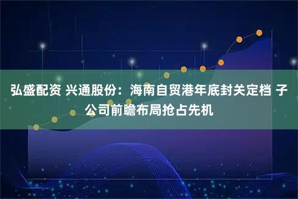 弘盛配资 兴通股份：海南自贸港年底封关定档 子公司前瞻布局抢占先机