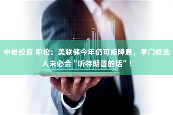 中岩投资 耶伦：美联储今年仍可能降息，掌门候选人未必会“听特朗普的话”！