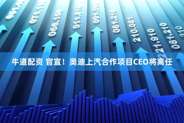 牛道配资 官宣！奥迪上汽合作项目CEO将离任
