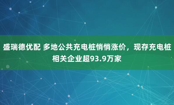 盛瑞德优配 多地公共充电桩悄悄涨价，现存充电桩相关企业超93.9万家