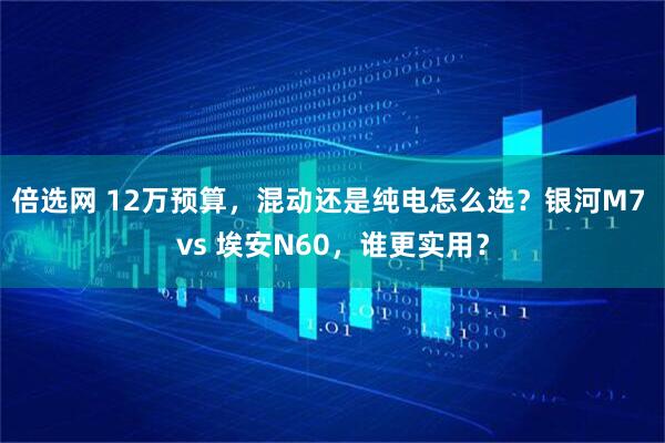 倍选网 12万预算，混动还是纯电怎么选？银河M7 vs 埃安N60，谁更实用？