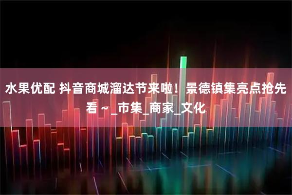 水果优配 抖音商城溜达节来啦！景德镇集亮点抢先看～_市集_商家_文化