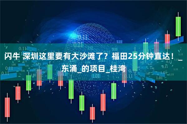 闪牛 深圳这里要有大沙滩了？福田25分钟直达！_东涌_的项目_桂湾