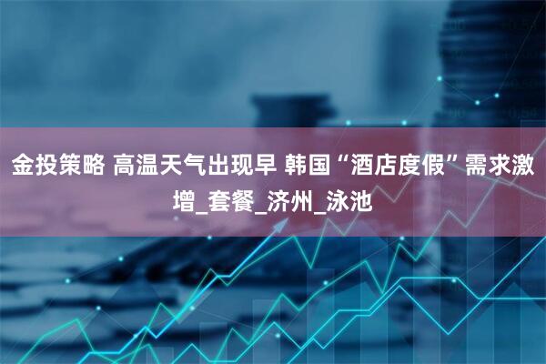 金投策略 高温天气出现早 韩国“酒店度假”需求激增_套餐_济州_泳池