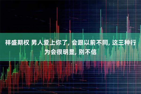 祥盛期权 男人爱上你了, 会跟以前不同, 这三种行为会很明显, 别不信