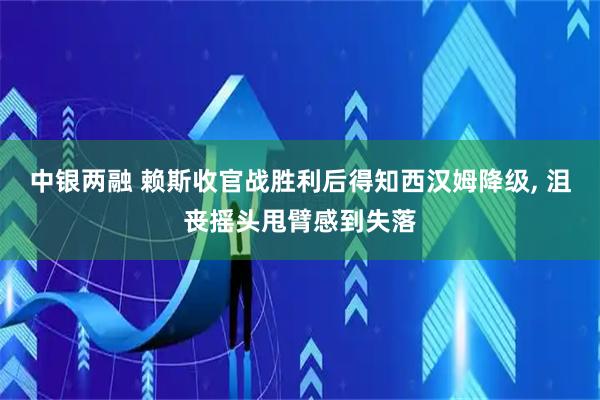 中银两融 赖斯收官战胜利后得知西汉姆降级, 沮丧摇头甩臂感到失落