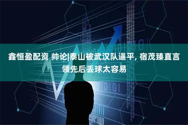 鑫恒盈配资 帅论|泰山被武汉队逼平, 宿茂臻直言领先后丢球太容易