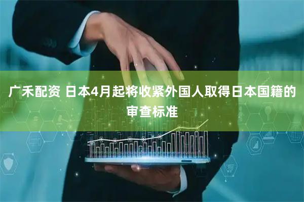 广禾配资 日本4月起将收紧外国人取得日本国籍的审查标准