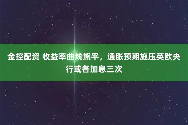 金控配资 收益率曲线熊平，通胀预期施压英欧央行或各加息三次