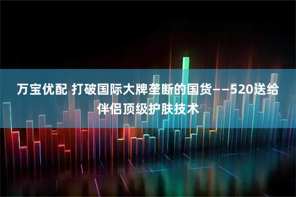 万宝优配 打破国际大牌垄断的国货——520送给伴侣顶级护肤技术