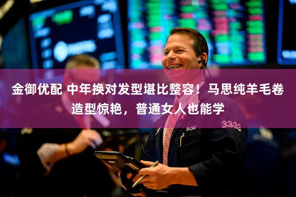 金御优配 中年换对发型堪比整容！马思纯羊毛卷造型惊艳，普通女人也能学