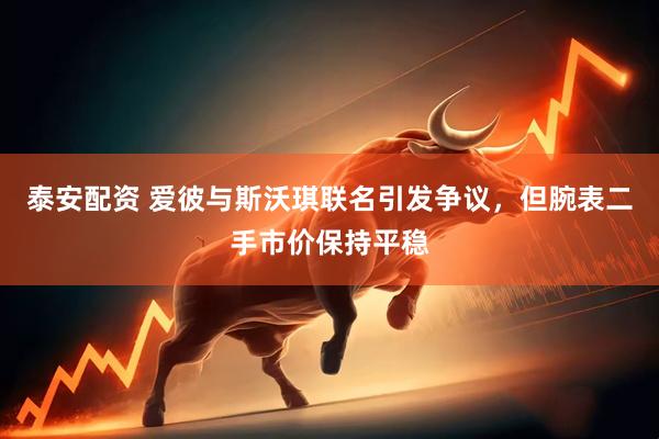 泰安配资 爱彼与斯沃琪联名引发争议，但腕表二手市价保持平稳
