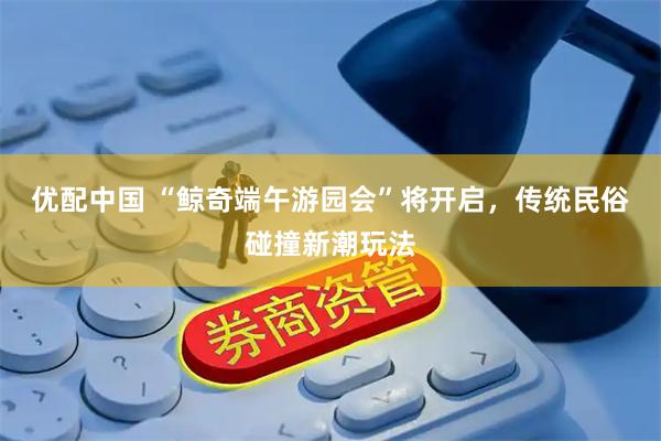 优配中国 “鲸奇端午游园会”将开启，传统民俗碰撞新潮玩法
