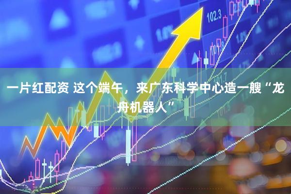 一片红配资 这个端午,来广东科学中心造一艘“龙舟机器人”