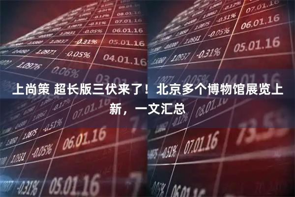 上尚策 超长版三伏来了！北京多个博物馆展览上新，一文汇总