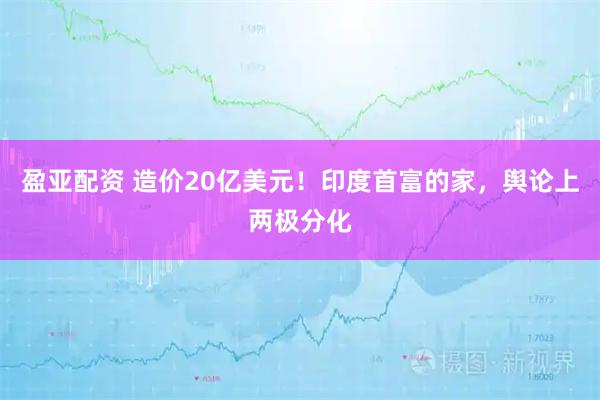 盈亚配资 造价20亿美元！印度首富的家，舆论上两极分化