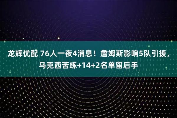 龙辉优配 76人一夜4消息！詹姆斯影响5队引援，马克西苦练+14+2名单留后手