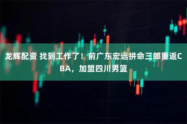 龙辉配资 找到工作了！前广东宏远拼命三郎重返CBA，加盟四川男篮