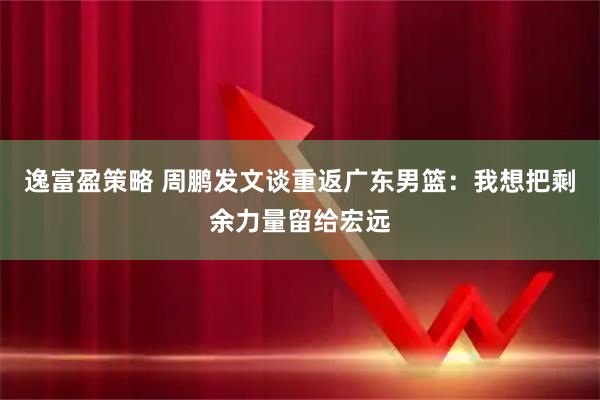 逸富盈策略 周鹏发文谈重返广东男篮：我想把剩余力量留给宏远